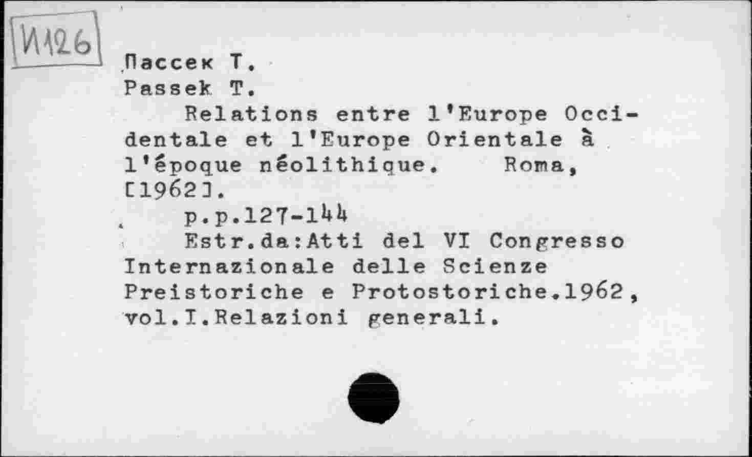 ﻿Пассек T.
Passek T.
Relations entre l’Europe Occidentale et l’Europe Orientale à l’époque néolithique. Нота, C1962J.
p.p.l27-lUh
Estr.da:Atti del VI Congresso Internazionale delle Scienze Preistoriche e Protostori ehe.1962 , vol.I.Relazioni generali.